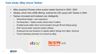 8 
eBay acquired Chinese online auction leader Eachnet in 2002 / 2003 
Alibaba, which had a B2B offering, entered the C2C space with Taobao in 2004 
Taobao innovated and localized very intelligently 
►Streamlined design / user experience 
►No listing fees – helped create critical mass of sellers 
►Enabled buyer-seller direct communication through IM tool (Wang-wang) 
►Built “escrow-style” payment system (Alipay) 
►Employed low-cost students to migrate sellers’ listings from eBay / Eachnet 
►Found marketing channels not covered by eBay 
Case study: eBay versus Taobao  