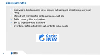 9 
Goal was to build an online travel agency, but users and infrastructure were not ready 
Started with membership cards, call center, web site 
Added travel guides and reviews 
Set up physical desks at airports 
Over time, traffic shifted from call-center to web / mobile 
Case study: Ctrip  
