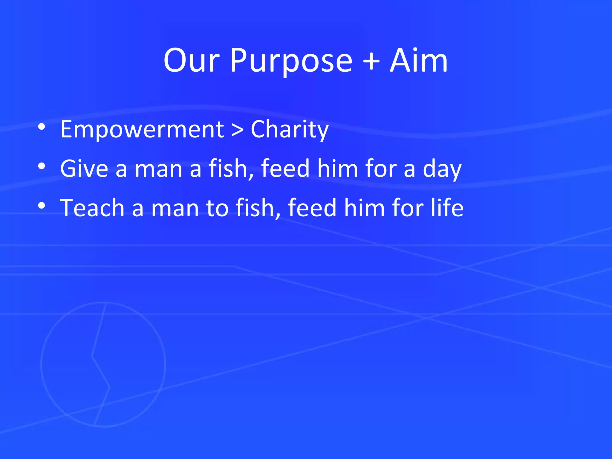 Our Purpose + Aim Empowerment > Charity Give a man a fish, feed him for a day Teach a man to fish, feed him for life 