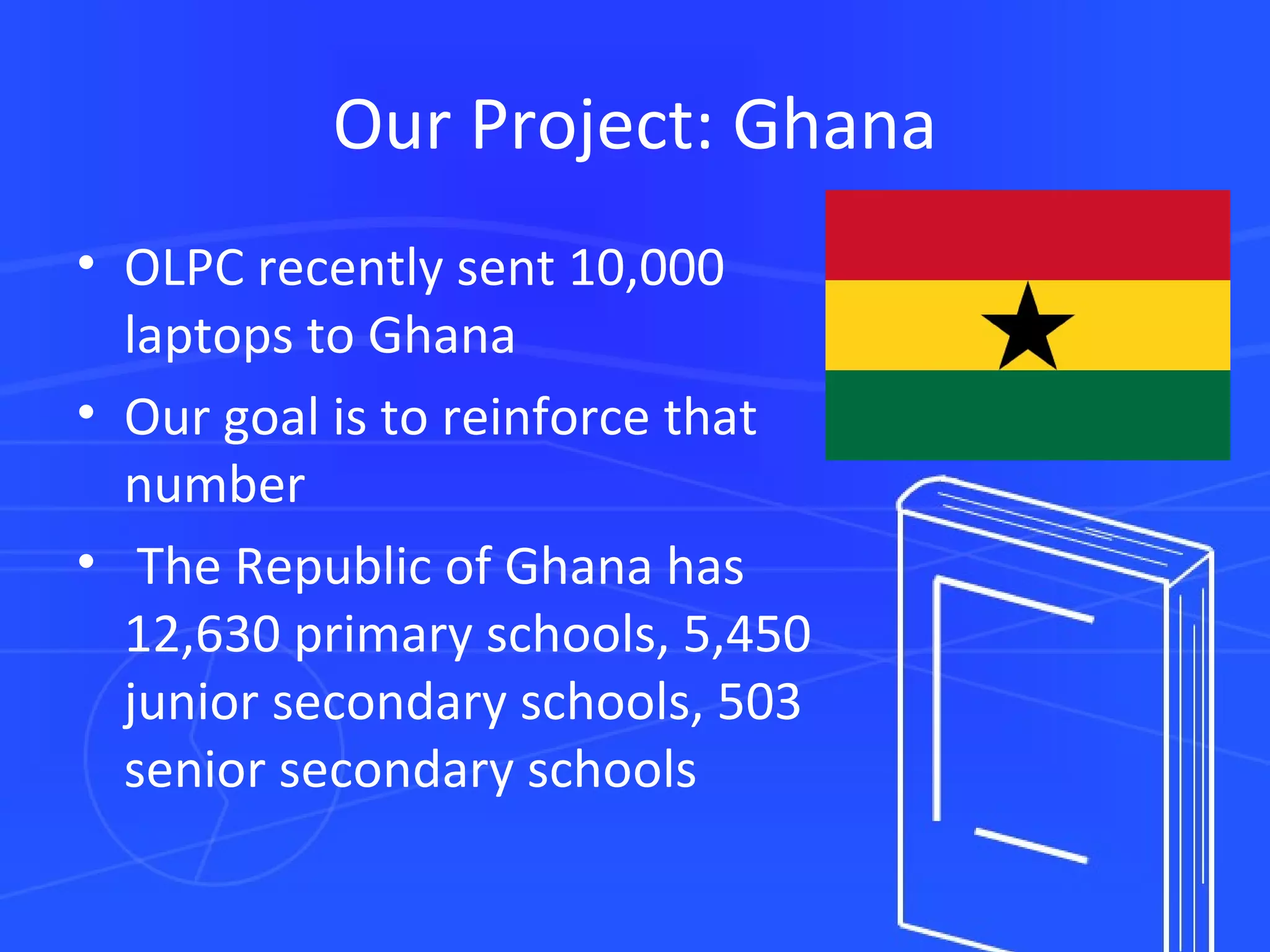 Our Project: Ghana OLPC recently sent 10,000 laptops to Ghana Our goal is to reinforce that number   The Republic of Ghana   has 12,630 primary schools, 5,450 junior secondary schools, 503 senior secondary schools 
