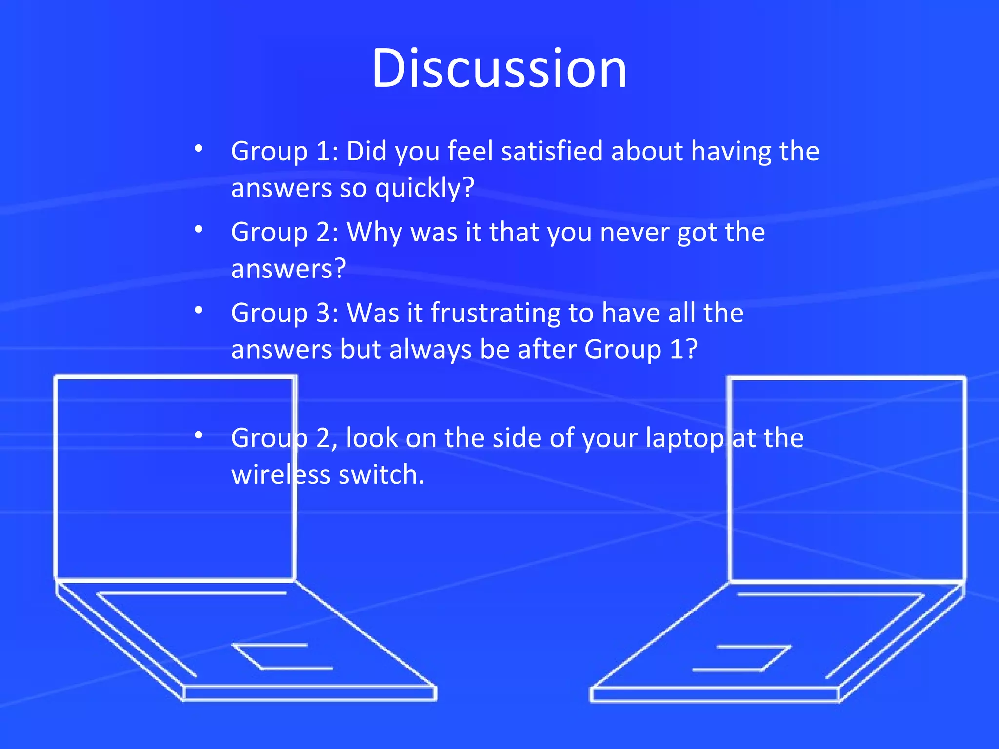 Discussion Group 1: Did you feel satisfied about having the answers so quickly? Group 2: Why was it that you never got the answers? Group 3: Was it frustrating to have all the answers but always be after Group 1? Group 2, look on the side of your laptop at the wireless switch. 