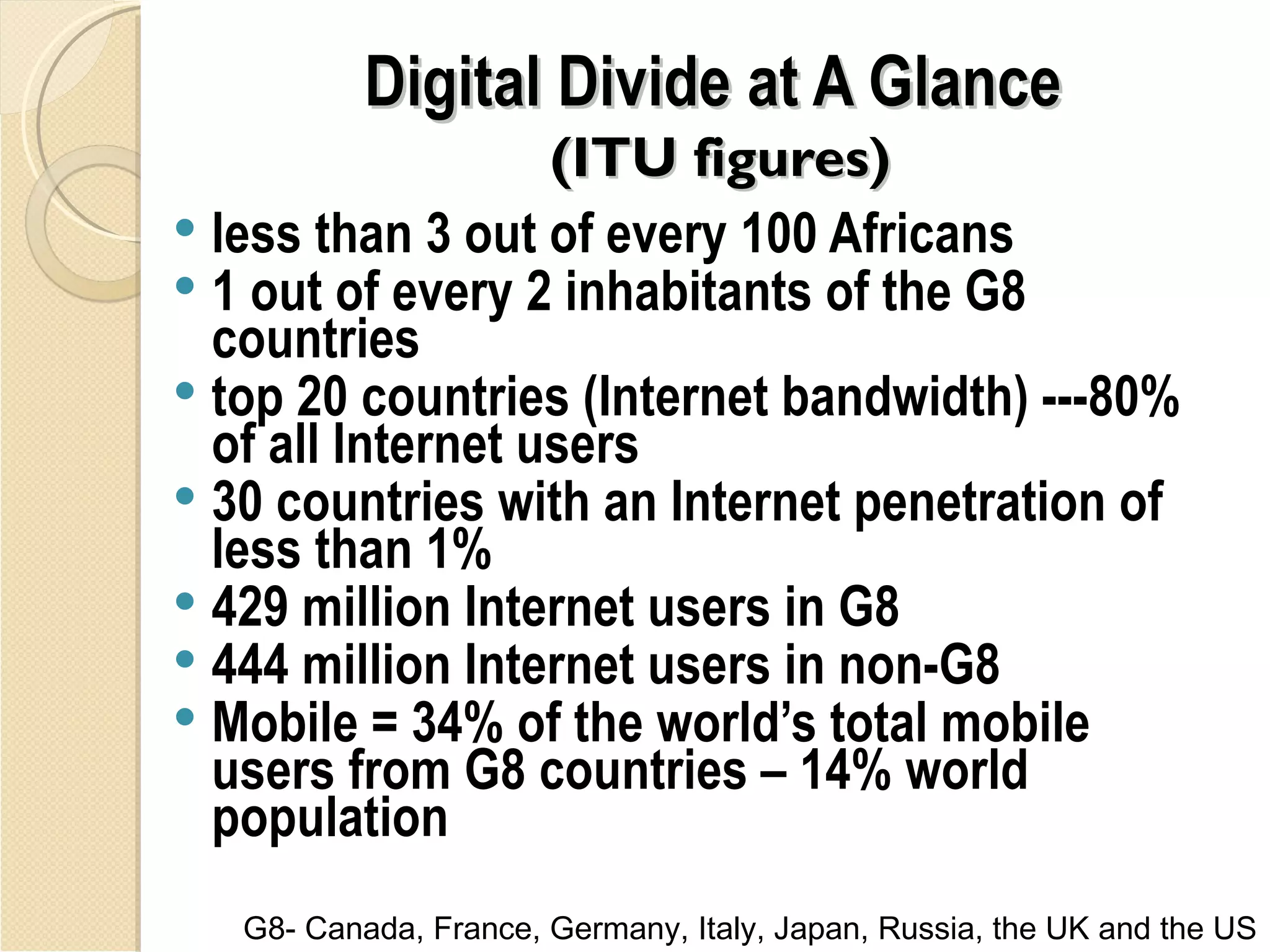 Digital Divide at A Glance
                   (ITU figures)
 less than 3 out of every 100 Africans
 1 out of every 2 inhabitants of the G8
  countries
 top 20 countries (Internet bandwidth) ---80%
  of all Internet users
 30 countries with an Internet penetration of
  less than 1%
 429 million Internet users in G8
 444 million Internet users in non-G8
 Mobile = 34% of the world’s total mobile
  users from G8 countries – 14% world
  population
   G8- Canada, France, Germany, Italy, Japan, Russia, the UK and the US
 