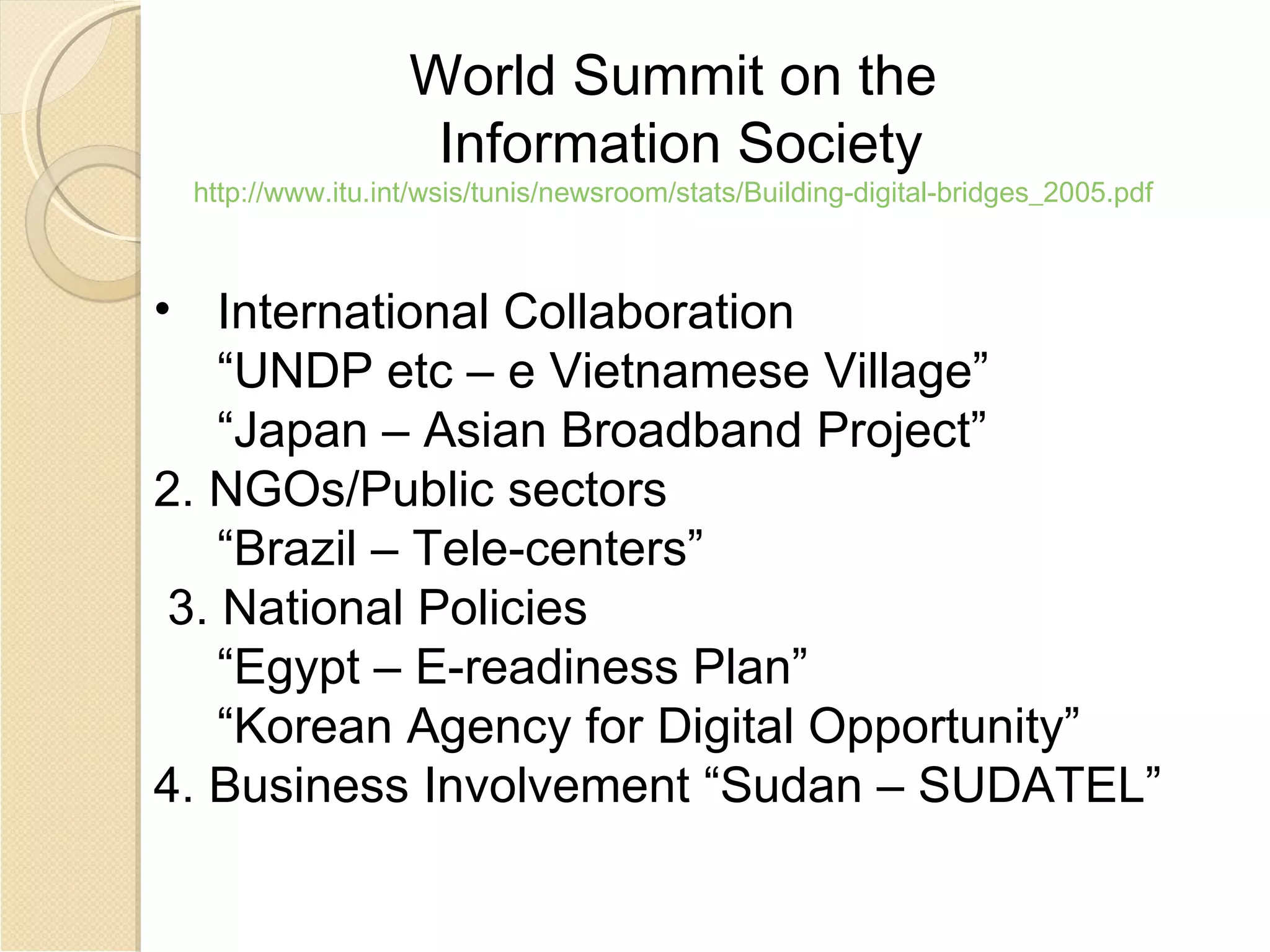 World Summit on the
                   Information Society
 http://www.itu.int/wsis/tunis/newsroom/stats/Building-digital-bridges_2005.pdf



• International Collaboration
    “UNDP etc – e Vietnamese Village”
    “Japan – Asian Broadband Project”
2. NGOs/Public sectors
    “Brazil – Tele-centers”
 3. National Policies
    “Egypt – E-readiness Plan”
    “Korean Agency for Digital Opportunity”
4. Business Involvement “Sudan – SUDATEL”
 