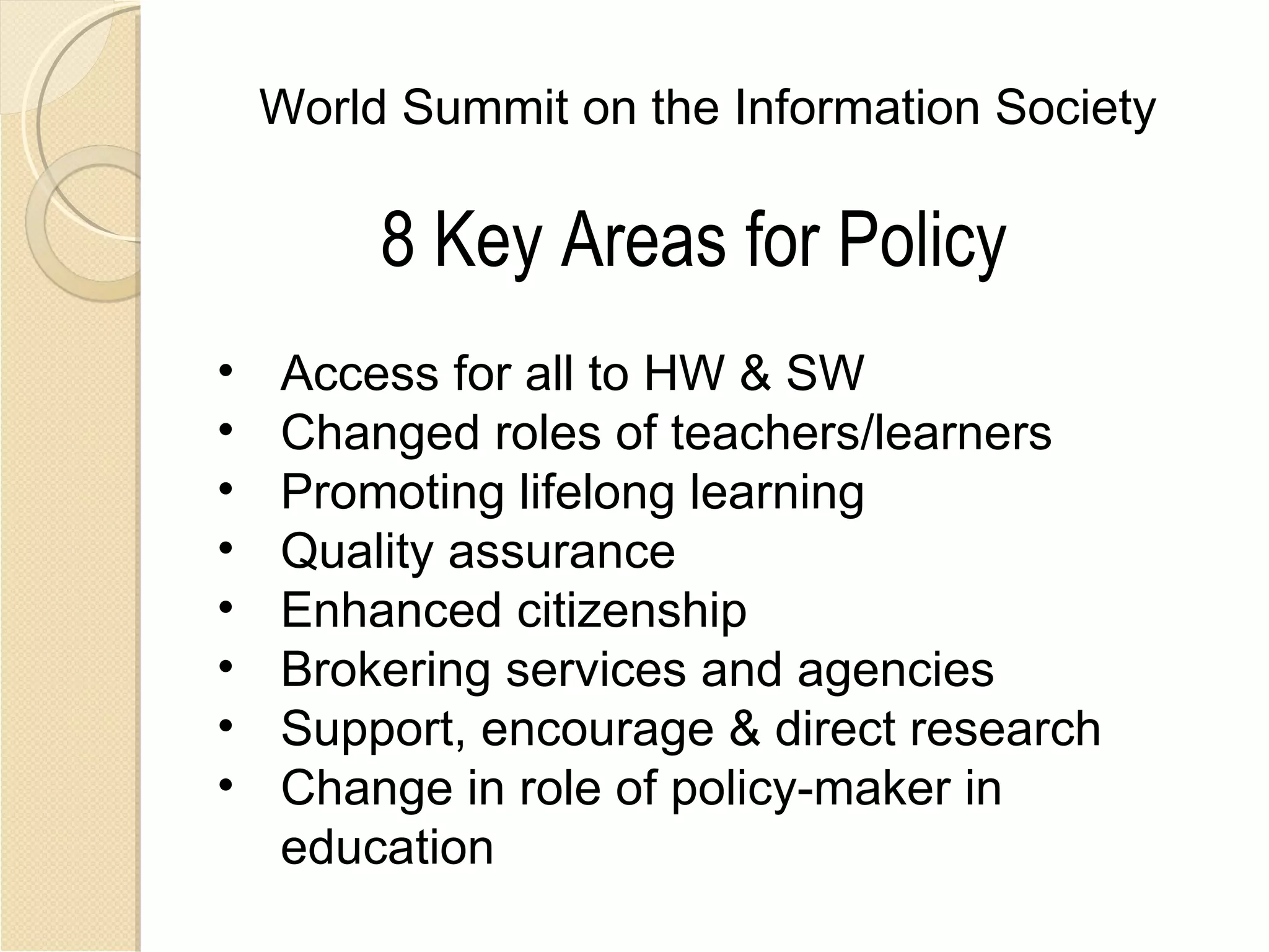 World Summit on the Information Society

         8 Key Areas for Policy
•   Access for all to HW & SW
•   Changed roles of teachers/learners
•   Promoting lifelong learning
•   Quality assurance
•   Enhanced citizenship
•   Brokering services and agencies
•   Support, encourage & direct research
•   Change in role of policy-maker in
    education
 