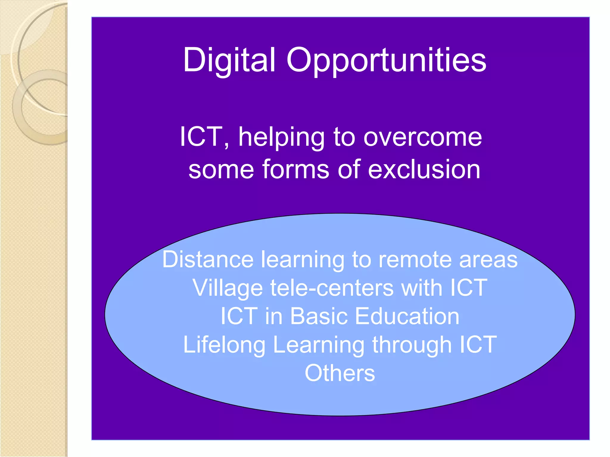 Digital Opportunities

 ICT, helping to overcome
  some forms of exclusion


Distance learning to remote areas
   Village tele-centers with ICT
      ICT in Basic Education
  Lifelong Learning through ICT
               Others
 
