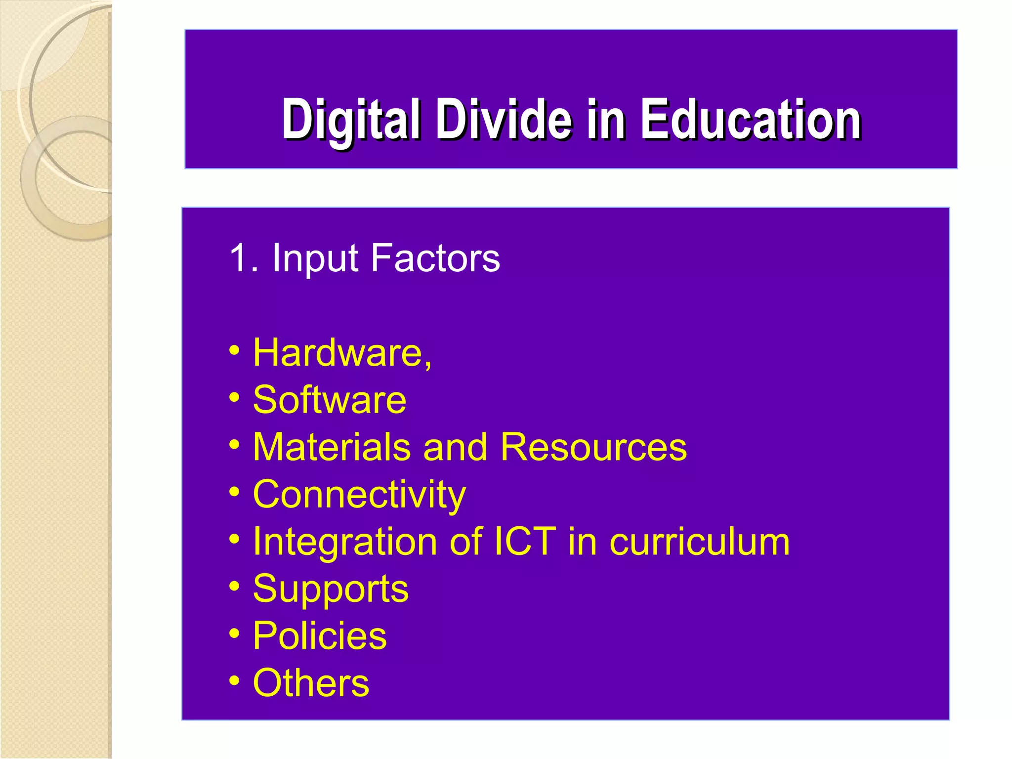 Digital Divide in Education

1. Input Factors

• Hardware,
• Software
• Materials and Resources
• Connectivity
• Integration of ICT in curriculum
• Supports
• Policies
• Others
 