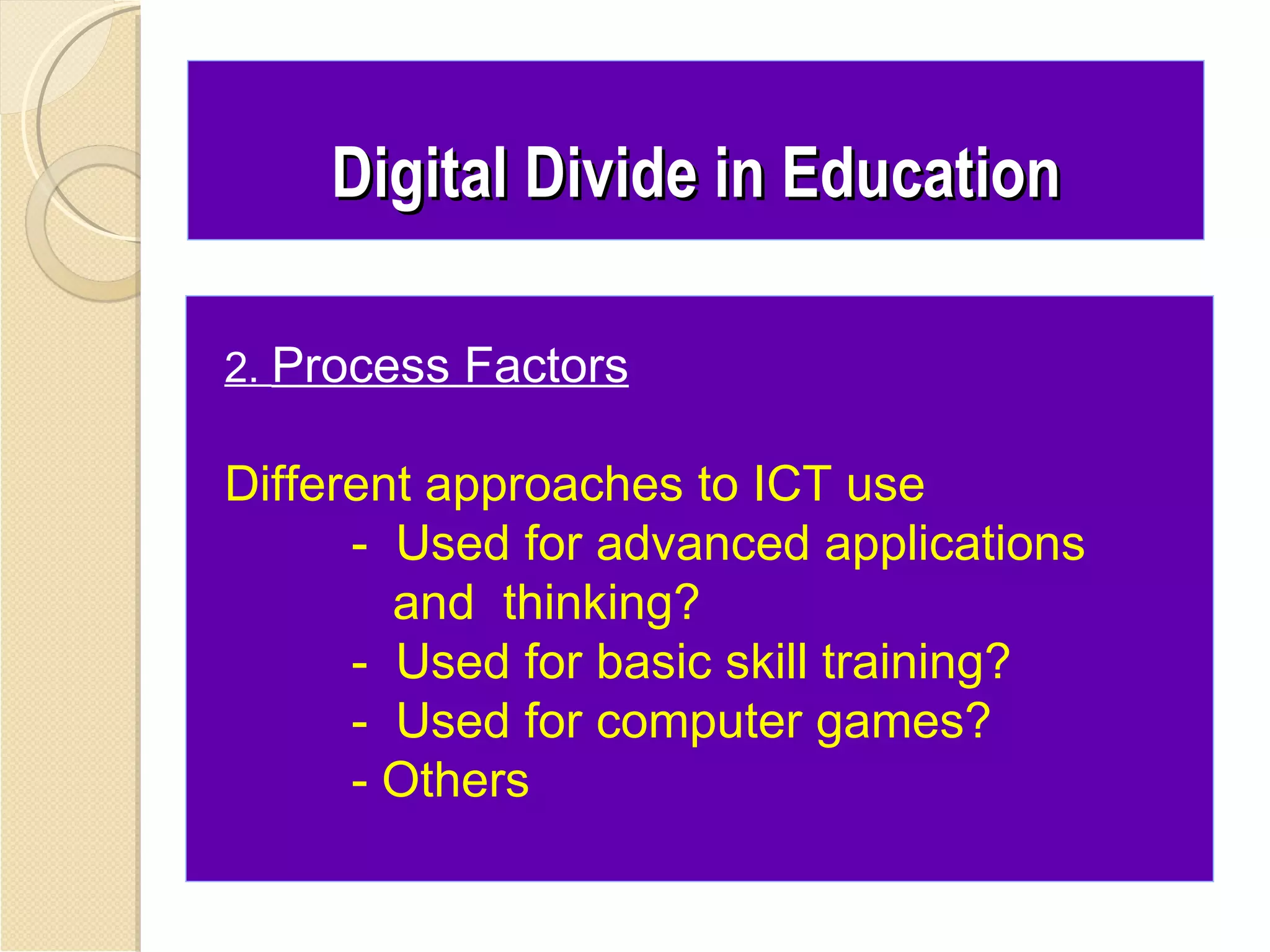 Digital Divide in Education

2. Process Factors

Different approaches to ICT use
      - Used for advanced applications
        and thinking?
      - Used for basic skill training?
      - Used for computer games?
      - Others
 
