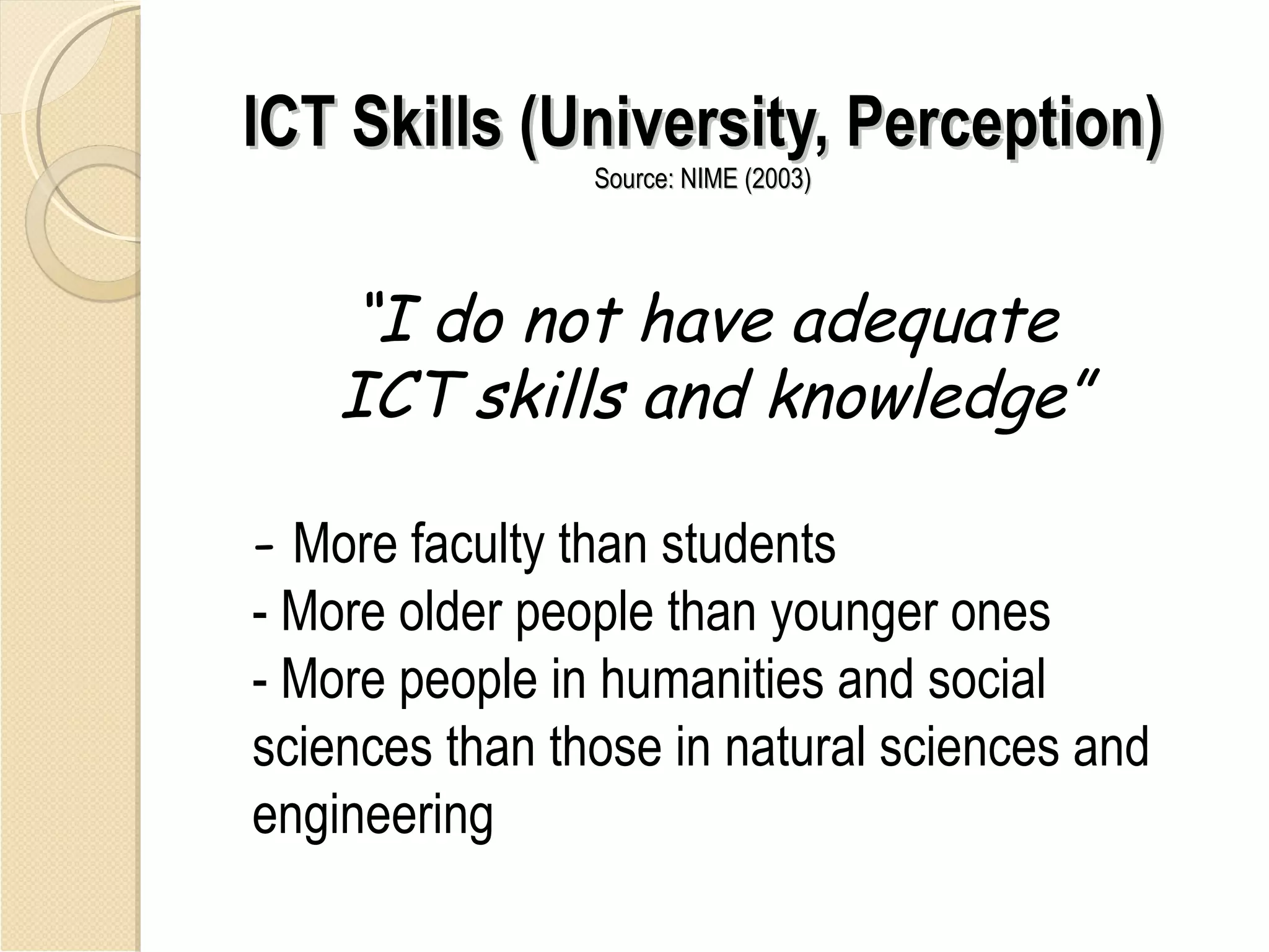 ICT Skills (University, Perception)
                Source: NIME (2003)




    “I do not have adequate
    ICT skills and knowledge”

- More faculty than students
- More older people than younger ones
- More people in humanities and social
sciences than those in natural sciences and
engineering
 