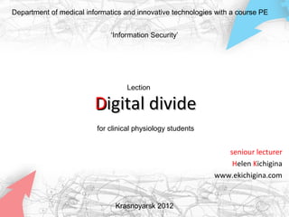 Department of medical informatics and innovative technologies with a course PE


                              ‘Information Security’




                                   Lection

                         Digital divide
                         for clinical physiology students


                                                                seniour lecturer
                                                                 Helen Kichigina
                                                             www.ekichigina.com


                               Krasnoyarsk 2012
 