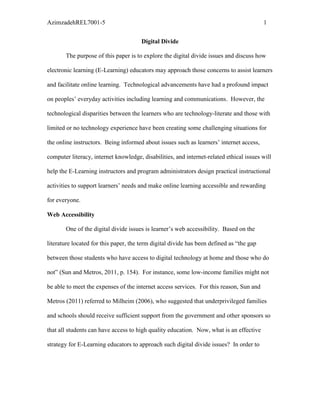 AzimzadehREL7001-5                                                                        1


                                       Digital Divide

       The purpose of this paper is to explore the digital divide issues and discuss how

electronic learning (E-Learning) educators may approach those concerns to assist learners

and facilitate online learning. Technological advancements have had a profound impact

on peoples’ everyday activities including learning and communications. However, the

technological disparities between the learners who are technology-literate and those with

limited or no technology experience have been creating some challenging situations for

the online instructors. Being informed about issues such as learners’ internet access,

computer literacy, internet knowledge, disabilities, and internet-related ethical issues will

help the E-Learning instructors and program administrators design practical instructional

activities to support learners’ needs and make online learning accessible and rewarding

for everyone.

Web Accessibility

       One of the digital divide issues is learner’s web accessibility. Based on the

literature located for this paper, the term digital divide has been defined as “the gap

between those students who have access to digital technology at home and those who do

not” (Sun and Metros, 2011, p. 154). For instance, some low-income families might not

be able to meet the expenses of the internet access services. For this reason, Sun and

Metros (2011) referred to Milheim (2006), who suggested that underprivileged families

and schools should receive sufficient support from the government and other sponsors so

that all students can have access to high quality education. Now, what is an effective

strategy for E-Learning educators to approach such digital divide issues? In order to
 