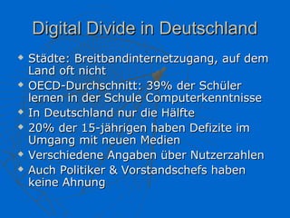 Digital Divide in Deutschland
   Städte: Breitbandinternetzugang, auf dem
    Land oft nicht
   OECD-Durchschnitt: 39% der Schüler
    lernen in der Schule Computerkenntnisse
   In Deutschland nur die Hälfte
   20% der 15-jährigen haben Defizite im
    Umgang mit neuen Medien
   Verschiedene Angaben über Nutzerzahlen
   Auch Politiker & Vorstandschefs haben
    keine Ahnung
 