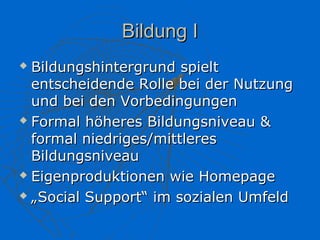 Bildung I
 Bildungshintergrund spielt
  entscheidende Rolle bei der Nutzung
  und bei den Vorbedingungen
 Formal höheres Bildungsniveau &

  formal niedriges/mittleres
  Bildungsniveau
 Eigenproduktionen wie Homepage

 „Social Support“ im sozialen Umfeld
 