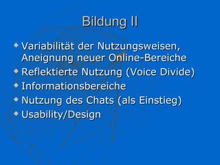 Bildung II
 Variabilität der Nutzungsweisen,
  Aneignung neuer Online-Bereiche
 Reflektierte Nutzung (Voice Divide)

 Informationsbereiche

 Nutzung des Chats (als Einstieg)

 Usability/Design
 