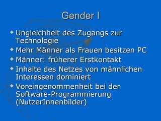 Gender I
 Ungleichheit des Zugangs zur
  Technologie
 Mehr Männer als Frauen besitzen PC

 Männer: früherer Erstkontakt

 Inhalte des Netzes von männlichen

  Interessen dominiert
 Voreingenommenheit bei der

  Software-Programmierung
  (NutzerInnenbilder)
 