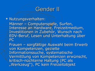 Gender II
   Nutzungsverhalten:
    Männer – Computerspiele, Surfen,
    Interesse an Hardware, Freizeitmedium,
    Investitionen in Zubehör, Wunsch nach
    EDV-Beruf, Lesen und Unterhaltung über
    PC
    Frauen – sorgfältige Auswahl beim Erwerb
    von Kompetenzen, gezielte
    Informationssuche, systematische
    Vermittlung von Kompetenzen erwünscht,
    kritisch-nüchterne Haltung (PC als
    „Werkzeug“), PC kein Freizeitobjekt
 