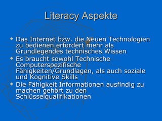 Literacy Aspekte

   Das Internet bzw. die Neuen Technologien
    zu bedienen erfordert mehr als
    Grundlegendes technisches Wissen
   Es braucht sowohl Technische
    Computerspezifische
    Fähigkeiten/Grundlagen, als auch soziale
    und Kognitive Skills
   Die Fähigkeit Informationen ausfindig zu
    machen gehört zu den
    Schlüsselqualifikationen
 