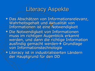Literacy Aspekte
   Das Abschätzen von Informationsrelevanz,
    Wahrheitsgehalt und Aktualität von
    Informationen ist eine Notwendigkeit
   Die Notwendigkeit von Informationen
    muss im richtigen Augenblcik erkannt
    werden, und dann die richtige Information
    ausfindig gemacht werden Grundlage
    von Informationstechnologie
   Literacy ist in industrialisierten Ländern
    der Hauptgrund für den DD
 