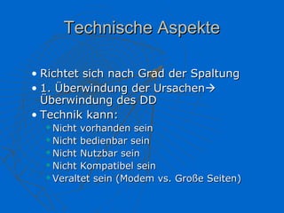 Technische Aspekte

• Richtet sich nach Grad der Spaltung
• 1. Überwindung der Ursachen
  Überwindung des DD
• Technik kann:
   Nicht vorhanden sein
   Nicht bedienbar sein

   Nicht Nutzbar sein

   Nicht Kompatibel sein

   Veraltet sein (Modem vs. Große Seiten)
 