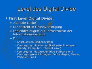 Level des Digital Divide
   First Level Digital Divide:
    • „Globale Lücke“
    • DD besteht in Grundversorgung
    • Fehlender Zugriff auf Infrastruktur der
      Informationssysteme
    • D.h.:
           Anschluss an Mediensystem
           Versorgung mit Kommunikationstechnologien
            (Handy, Computer, Internet usw.)
           Versorgung mit dazugehörige Software und
            Versorgungseinrichtungen (Funkanlagen, Server,
            Verteiler usw.)
 