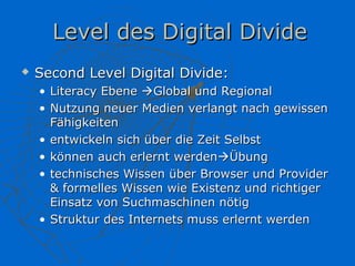 Level des Digital Divide
   Second Level Digital Divide:
    • Literacy Ebene Global und Regional
    • Nutzung neuer Medien verlangt nach gewissen
      Fähigkeiten
    • entwickeln sich über die Zeit Selbst
    • können auch erlernt werdenÜbung
    • technisches Wissen über Browser und Provider
      & formelles Wissen wie Existenz und richtiger
      Einsatz von Suchmaschinen nötig
    • Struktur des Internets muss erlernt werden
 