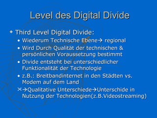 Level des Digital Divide
   Third Level Digital Divide:
    • Wiederum Technische Ebene regional
    • Wird Durch Qualität der technischen &
      persönlichen Voraussetzung bestimmt
    • Divide entsteht bei unterschiedlicher
      Funktionalität der Technologie
    • z.B.: Breitbandinternet in den Städten vs.
      Modem auf dem Land
    Qualitative UnterschiedeUnterschide in
      Nutzung der Technologien(z.B.Videostreaming)
 