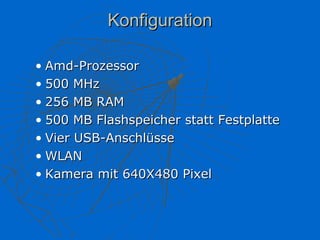 Konfiguration

• Amd-Prozessor
• 500 MHz
• 256 MB RAM
• 500 MB Flashspeicher statt Festplatte
• Vier USB-Anschlüsse
• WLAN
• Kamera mit 640X480 Pixel
 