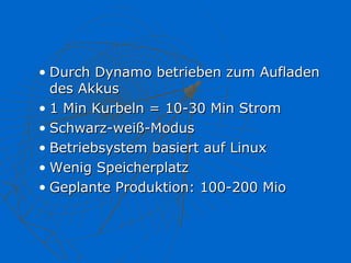• Durch Dynamo betrieben zum Aufladen
  des Akkus
• 1 Min Kurbeln = 10-30 Min Strom
• Schwarz-weiß-Modus
• Betriebsystem basiert auf Linux
• Wenig Speicherplatz
• Geplante Produktion: 100-200 Mio
 
