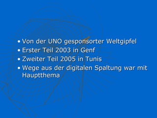 • Von der UNO gesponsorter Weltgipfel
• Erster Teil 2003 in Genf
• Zweiter Teil 2005 in Tunis
• Wege aus der digitalen Spaltung war mit
  Hauptthema
 