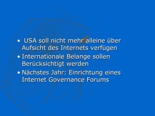 • USA soll nicht mehr alleine über
  Aufsicht des Internets verfügen
• Internationale Belange sollen
  Berücksichtigt werden
• Nächstes Jahr: Einrichtung eines
  Internet Governance Forums
 