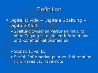 Definition
   Digital Divide – Digitale Spaltung –
    Digitale Kluft
    • Spaltung zwischen Personen mit und
      ohne Zugang zu digitalen Informations-
      und Kommunikationsmedien

    • Global: IL vs. EL
    • Social: Information poor vs. Information
      rich, Haves vs. Have-nots
 