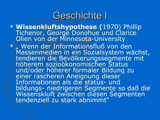 Geschichte I
   Wissenkluftshypothese (1970) Phillip
    Tichenor, George Donohue und Clarice
    Olien von der Minnesota-University
   „ Wenn der Informationsfluß von den
    Massenmedien in ein Sozialsystem wächst,
    tendieren die Bevölkerungssegmente mit
    höherem sozioökonomischen Status
    und/oder höherer formaler Bildung zu
    einer rascheren Aneignung dieser
    Informationen als die status- und
    bildungs- niedrigeren Segmente so daß die
    Wissenskluft zwischen diesen Segmenten
    tendenziell zu stark abnimmt“
 