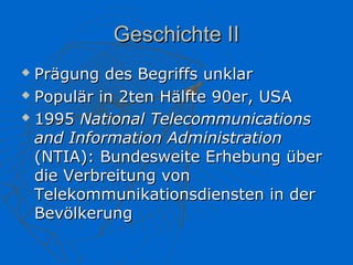 Geschichte II
 Prägung des Begriffs unklar
 Populär in 2ten Hälfte 90er, USA

 1995 National Telecommunications

  and Information Administration
  (NTIA): Bundesweite Erhebung über
  die Verbreitung von
  Telekommunikationsdiensten in der
  Bevölkerung
 