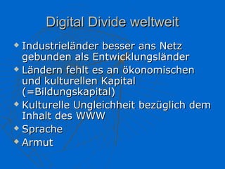 Digital Divide weltweit
 Industrieländer besser ans Netz
  gebunden als Entwicklungsländer
 Ländern fehlt es an ökonomischen

  und kulturellen Kapital
  (=Bildungskapital)
 Kulturelle Ungleichheit bezüglich dem

  Inhalt des WWW
 Sprache

 Armut
 