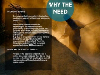 WHY THE
NEEDECONOMIC BENEFITS
Development of information infrastructure
and active use of it will promote economic
growth.
Introduction of more advanced
technologies will help to increase
productivity at the workplace, which will
give the many manufacturing companies
in Bangalore a much-needed competitive
advantage.
E.g: Due to low productivity levels, Baharat
Electronics Ltd could not meet the
expectations of their client, PicoPeta
Simputers, and deliver their technical
products at about $200 price point.
DEMOCRACY & POLITICAL FAIRNESS
Voices of the poor are seldom heard in
online discourse because they do not have
access to the Internet, resulting in a lack of
representation of those living in the rural
areas online.
 
