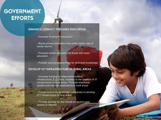 GOVERNMENT
EFFORTS
ENHANCE LITERACY THROUGH EDUCATION
- Increase funding for education
- Boost primary education that yields higher rate of
social returns
- Promote further education for those with basic
education
- Provide training programmes for technical knowledge
DEVELOP ICT INFRASTRUCTURE IN RURAL AREAS
- Increase funding for telecommunication
infrastructure. E.g China, invested in the creation of IT
infrastructure in rural areas. Promote telephone
access and internet applications in rural areas
- Create incentives for private companies to develop
ICT infrastructure in rural areas
- Provide subsidy for the cost of computers and
access to internet
 
