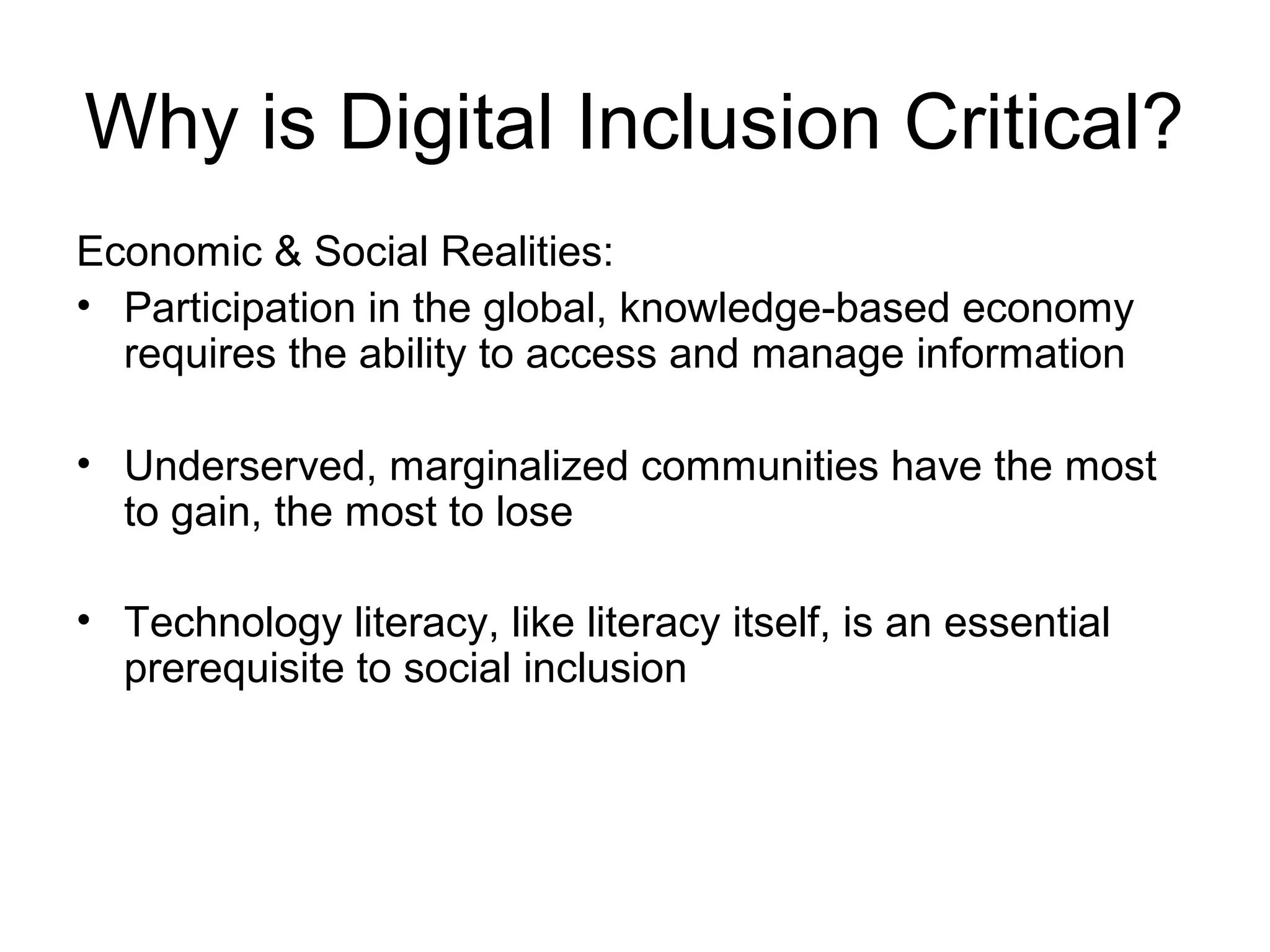 Why is Digital Inclusion Critical?
Economic & Social Realities:
• Participation in the global, knowledge-based economy
requires the ability to access and manage information
• Underserved, marginalized communities have the most
to gain, the most to lose
• Technology literacy, like literacy itself, is an essential
prerequisite to social inclusion
 