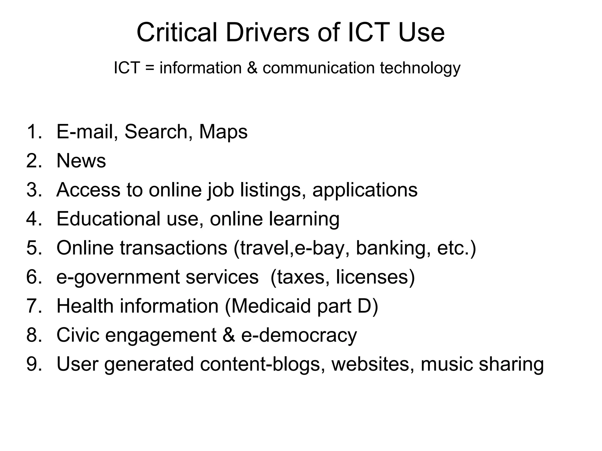 Critical Drivers of ICT Use
ICT = information & communication technology
1. E-mail, Search, Maps
2. News
3. Access to online job listings, applications
4. Educational use, online learning
5. Online transactions (travel,e-bay, banking, etc.)
6. e-government services (taxes, licenses)
7. Health information (Medicaid part D)
8. Civic engagement & e-democracy
9. User generated content-blogs, websites, music sharing
 