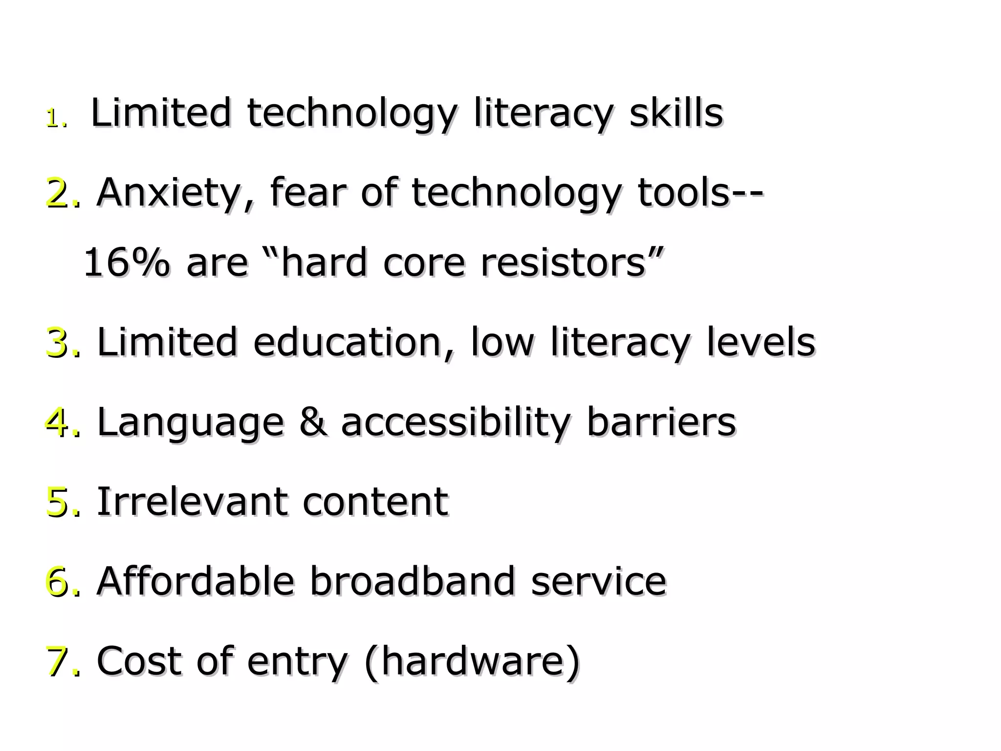 1.1. Limited technology literacy skillsLimited technology literacy skills
2.2. Anxiety, fear of technology tools--Anxiety, fear of technology tools--
16% are “hard core resistors”16% are “hard core resistors”
3.3. Limited education, low literacy levelsLimited education, low literacy levels
4.4. Language & accessibility barriersLanguage & accessibility barriers
5.5. Irrelevant contentIrrelevant content
6.6. Affordable broadband serviceAffordable broadband service
7.7. Cost of entry (hardware)Cost of entry (hardware)
 