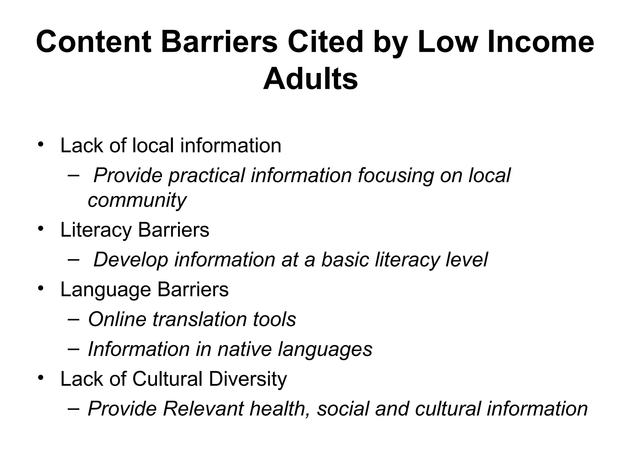 Content Barriers Cited by Low Income
Adults
• Lack of local information
– Provide practical information focusing on local
community
• Literacy Barriers
– Develop information at a basic literacy level
• Language Barriers
– Online translation tools
– Information in native languages
• Lack of Cultural Diversity
– Provide Relevant health, social and cultural information
 