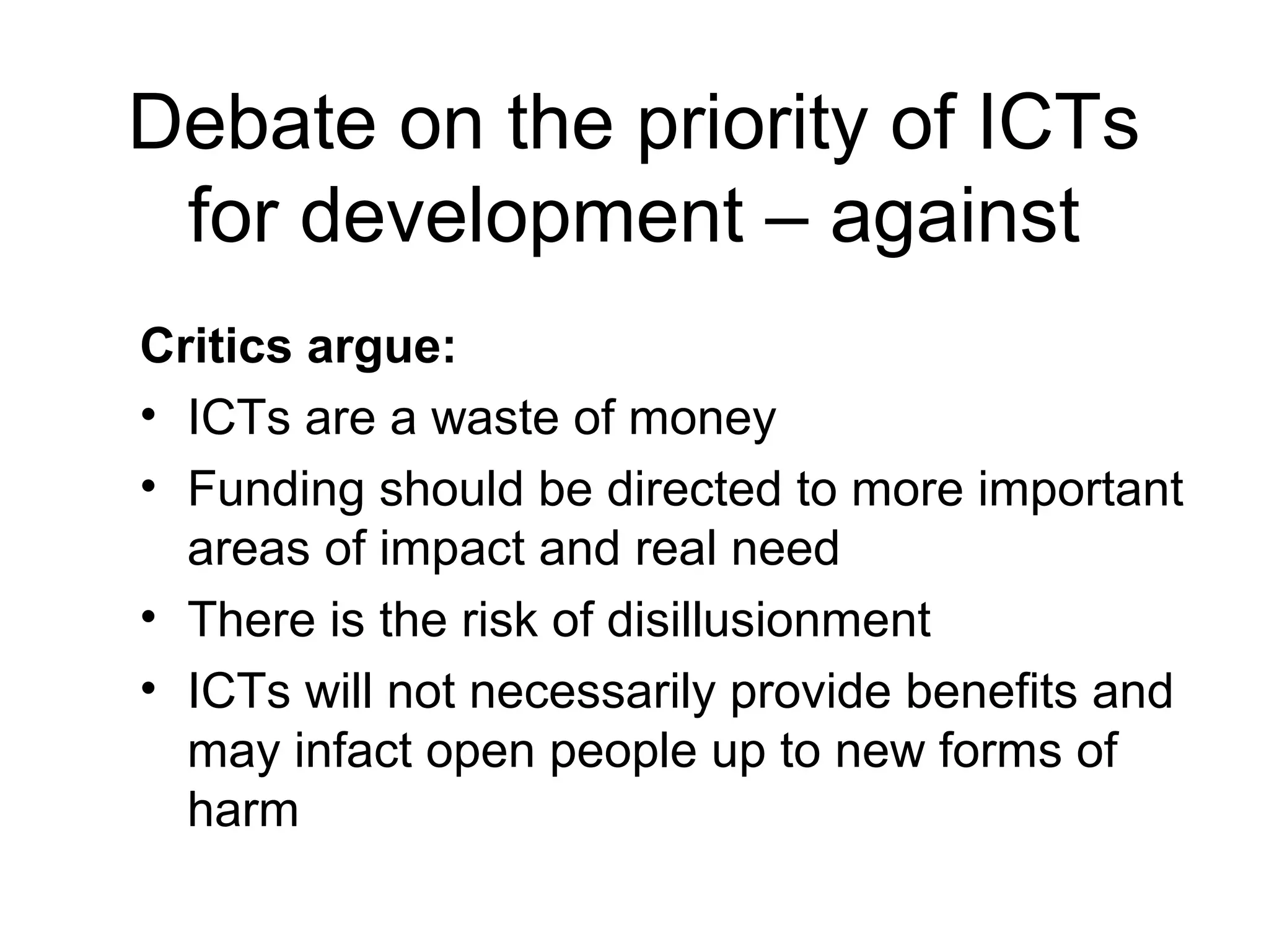 Debate on the priority of ICTs
for development – against
Critics argue:
• ICTs are a waste of money
• Funding should be directed to more important
areas of impact and real need
• There is the risk of disillusionment
• ICTs will not necessarily provide benefits and
may infact open people up to new forms of
harm
 