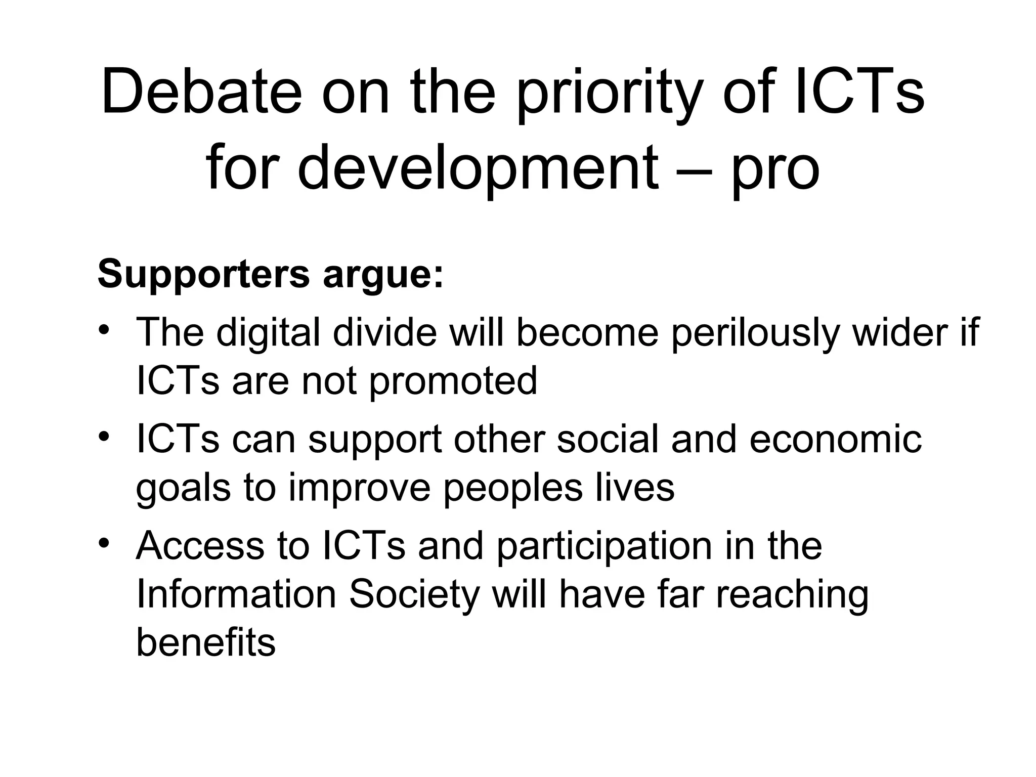 Debate on the priority of ICTs
for development – pro
Supporters argue:
• The digital divide will become perilously wider if
ICTs are not promoted
• ICTs can support other social and economic
goals to improve peoples lives
• Access to ICTs and participation in the
Information Society will have far reaching
benefits
 