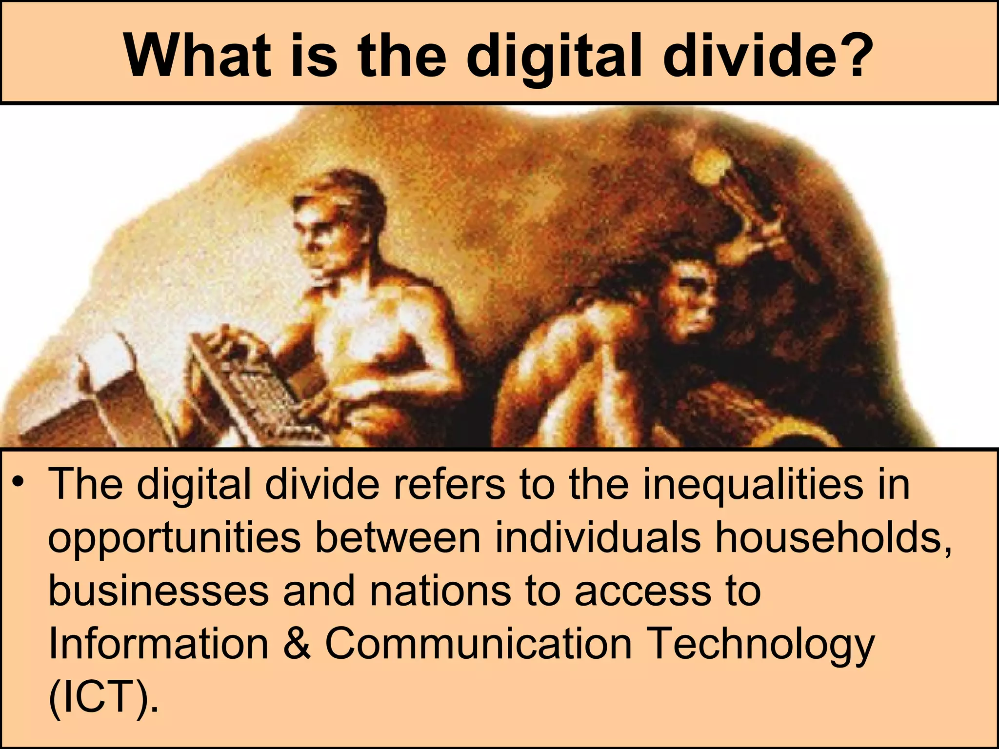 What is the digital divide?
• The digital divide refers to the inequalities in
opportunities between individuals households,
businesses and nations to access to
Information & Communication Technology
(ICT).
 