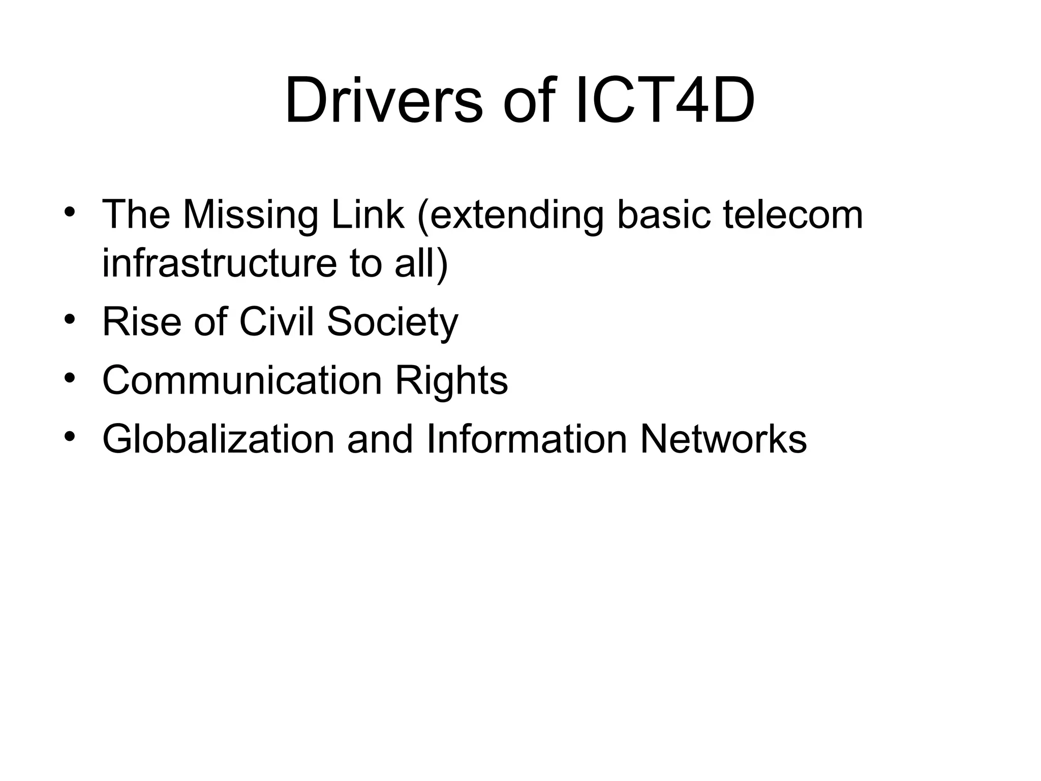 Drivers of ICT4D
• The Missing Link (extending basic telecom
infrastructure to all)
• Rise of Civil Society
• Communication Rights
• Globalization and Information Networks
 