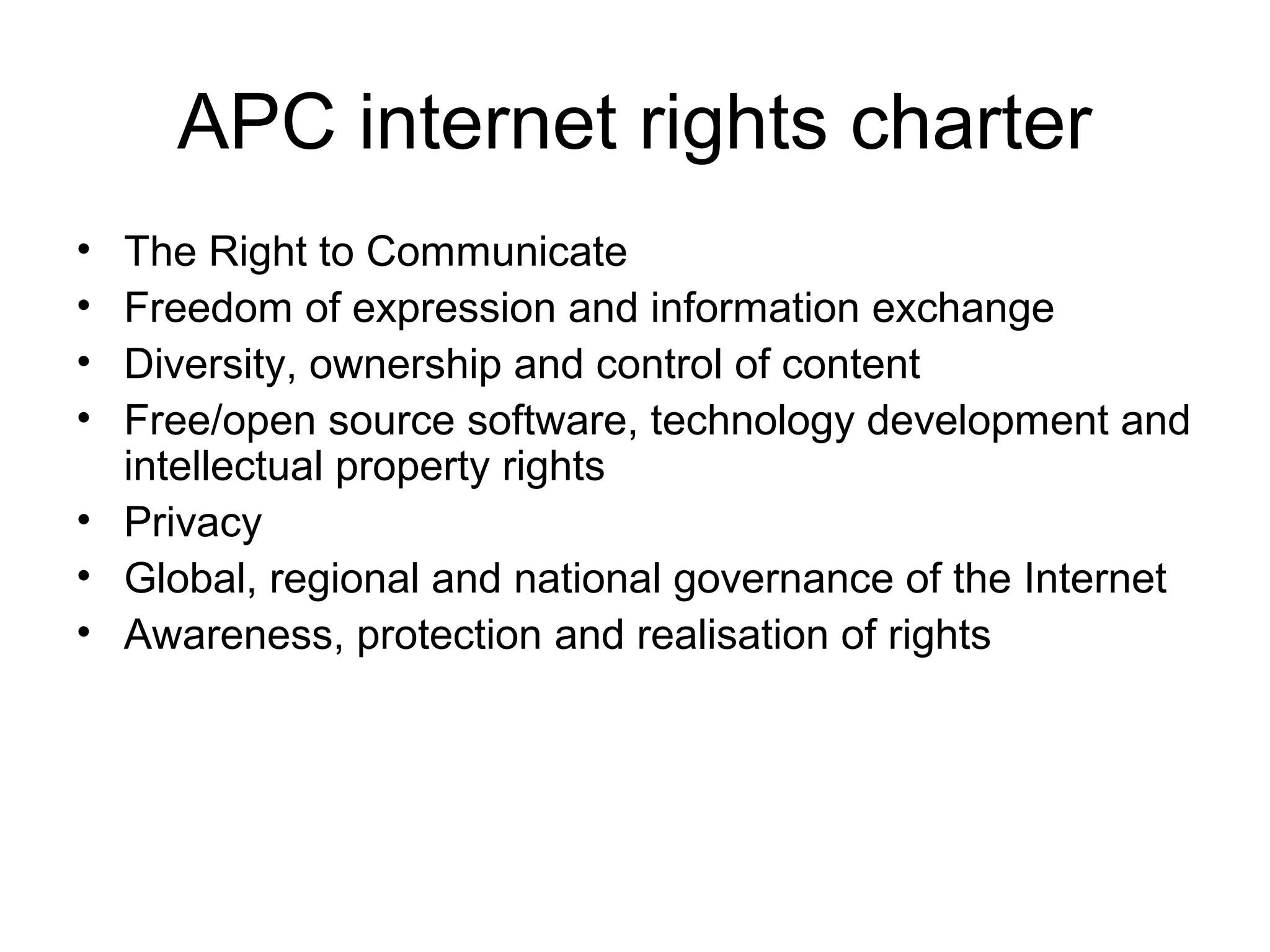 APC internet rights charter
• The Right to Communicate
• Freedom of expression and information exchange
• Diversity, ownership and control of content
• Free/open source software, technology development and
intellectual property rights
• Privacy
• Global, regional and national governance of the Internet
• Awareness, protection and realisation of rights
 