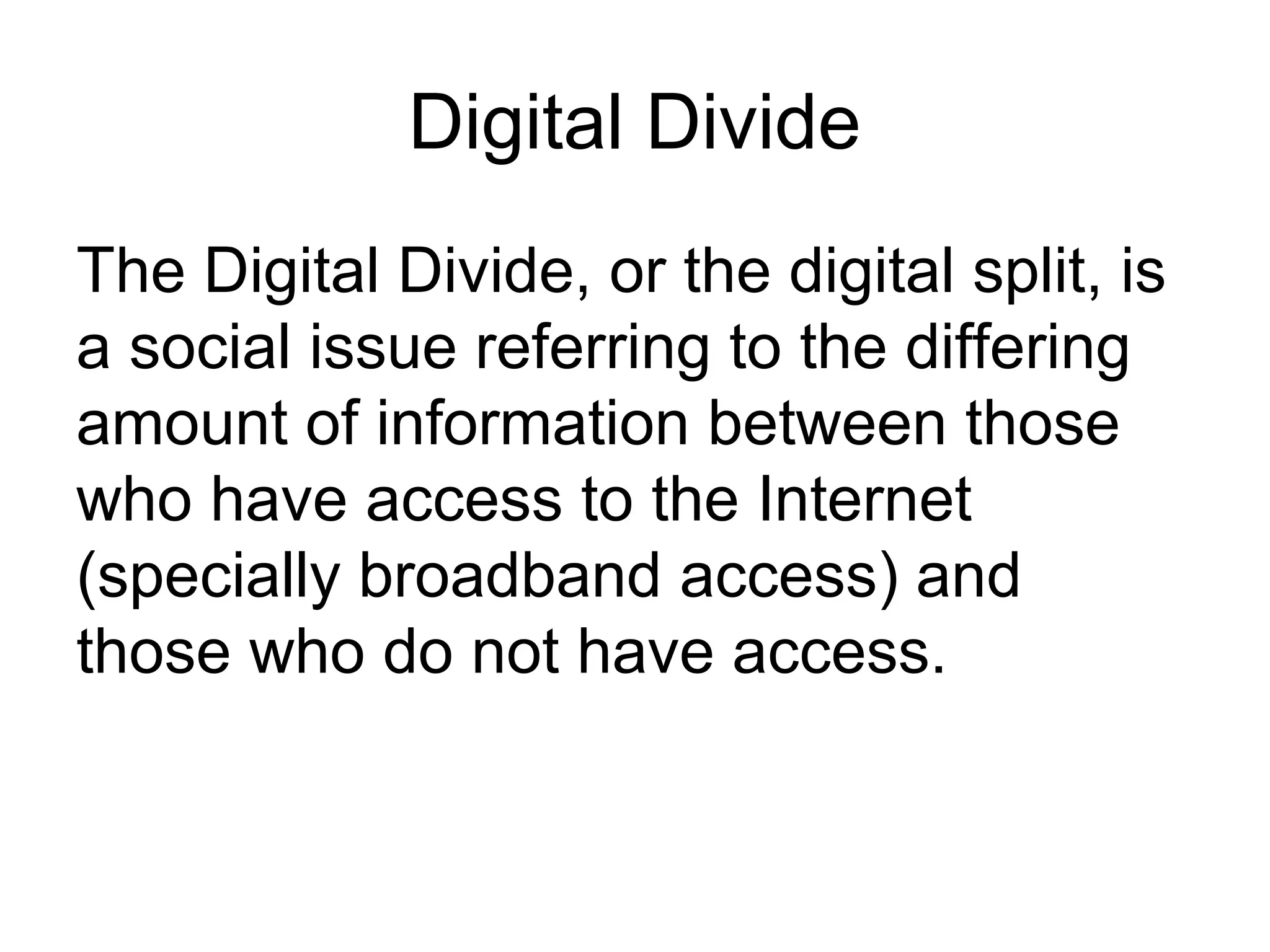 Digital Divide
The Digital Divide, or the digital split, is
a social issue referring to the differing
amount of information between those
who have access to the Internet
(specially broadband access) and
those who do not have access.
 
