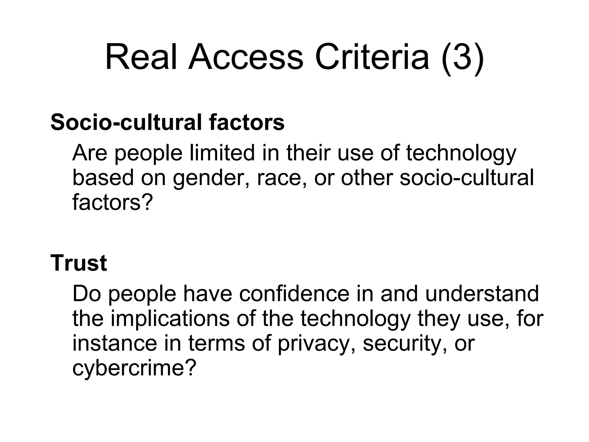 Real Access Criteria (3)
Socio-cultural factors
Are people limited in their use of technology
based on gender, race, or other socio-cultural
factors?
Trust
Do people have confidence in and understand
the implications of the technology they use, for
instance in terms of privacy, security, or
cybercrime?
 
