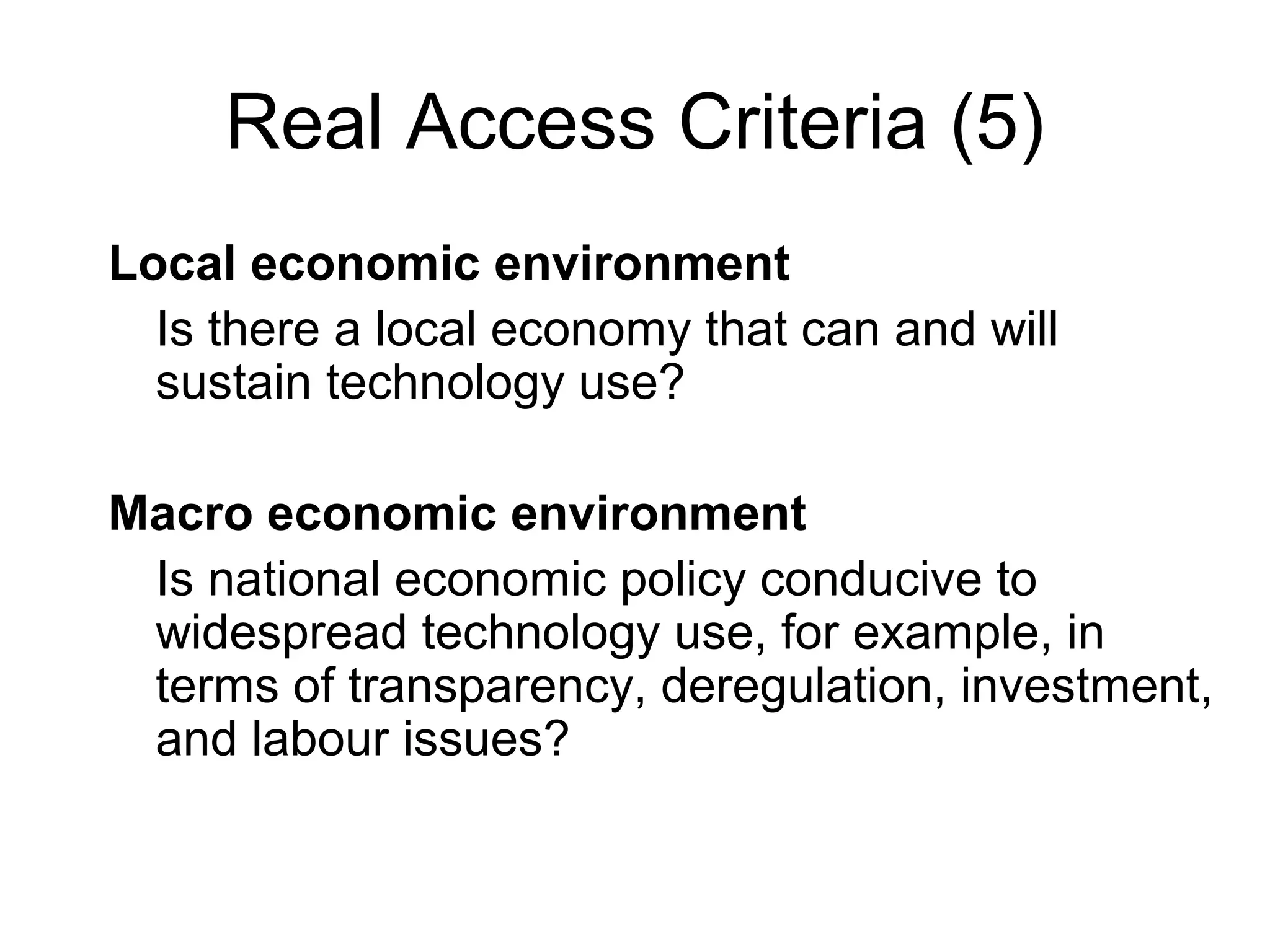 Real Access Criteria (5)
Local economic environment
Is there a local economy that can and will
sustain technology use?
Macro economic environment
Is national economic policy conducive to
widespread technology use, for example, in
terms of transparency, deregulation, investment,
and labour issues?
 
