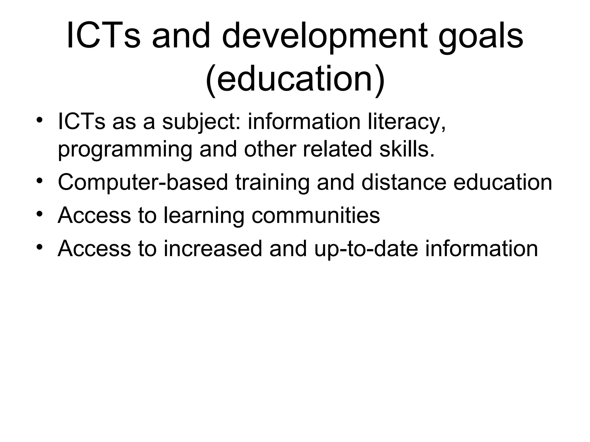 ICTs and development goals
(education)
• ICTs as a subject: information literacy,
programming and other related skills.
• Computer-based training and distance education
• Access to learning communities
• Access to increased and up-to-date information
 