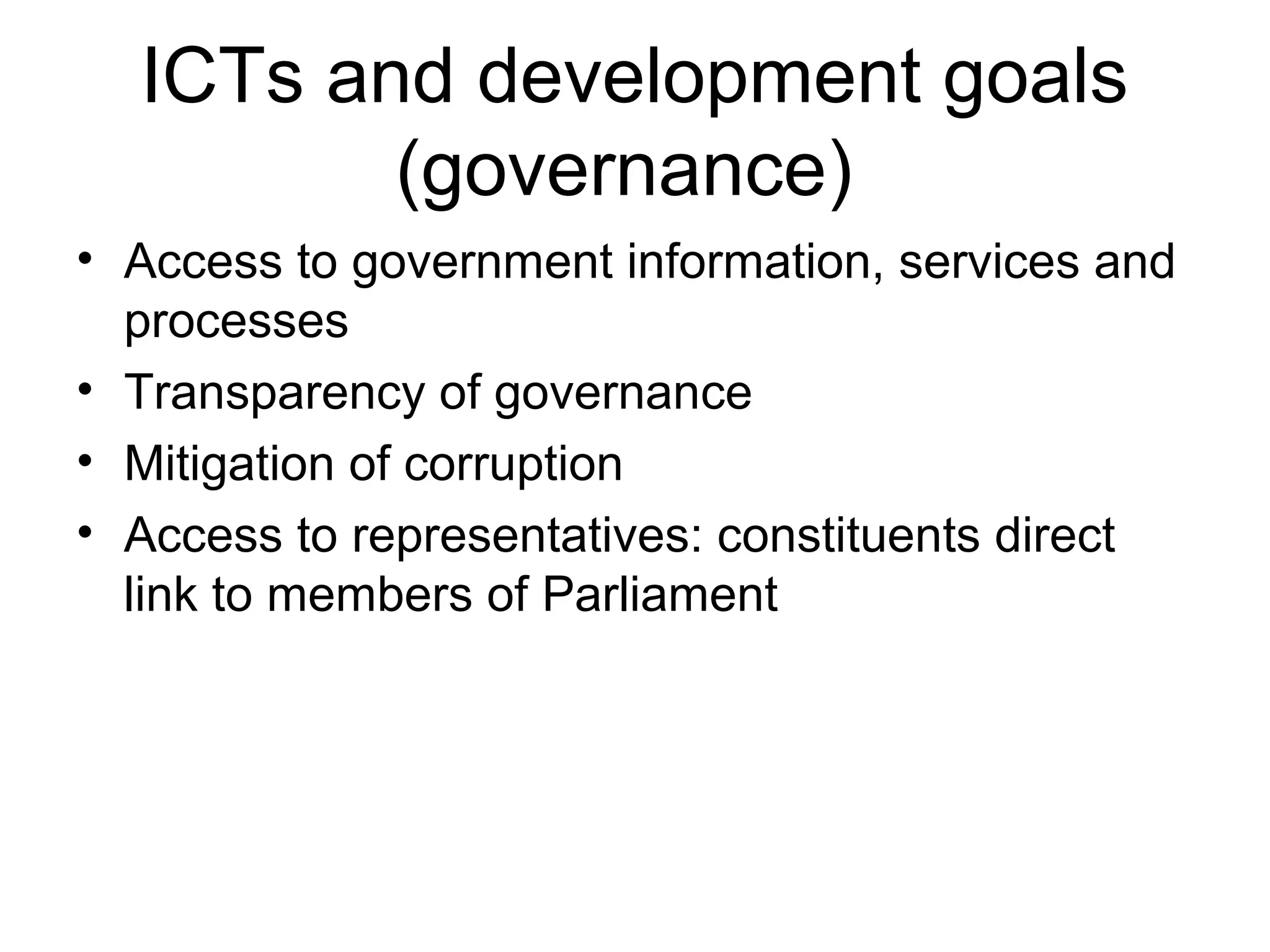 ICTs and development goals
(governance)
• Access to government information, services and
processes
• Transparency of governance
• Mitigation of corruption
• Access to representatives: constituents direct
link to members of Parliament
 