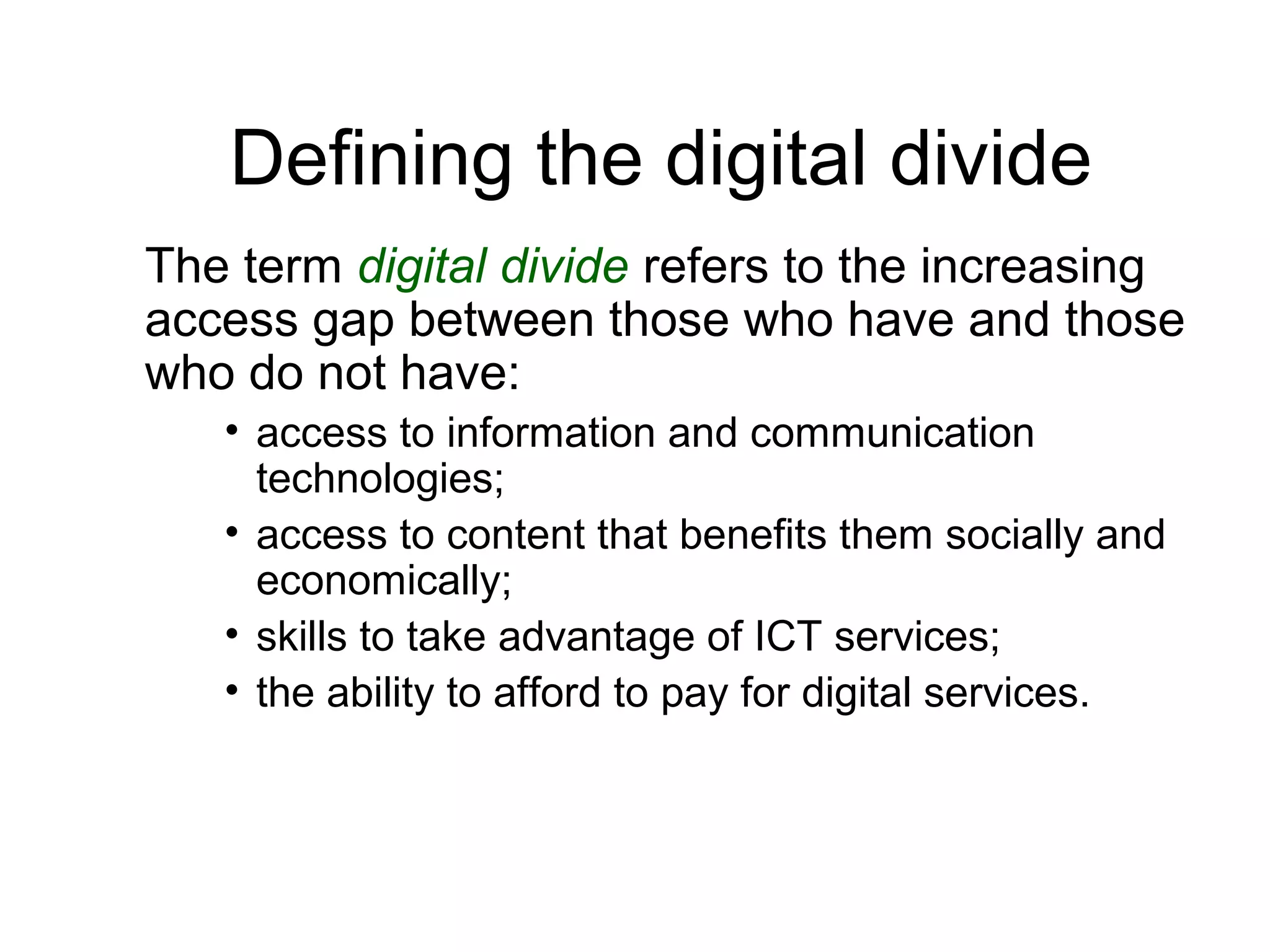 Defining the digital divide
The term digital divide refers to the increasing
access gap between those who have and those
who do not have:
• access to information and communication
technologies;
• access to content that benefits them socially and
economically;
• skills to take advantage of ICT services;
• the ability to afford to pay for digital services.
 